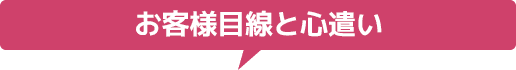 お客様目線と心遣い
